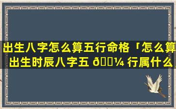 出生八字怎么算五行命格「怎么算出生时辰八字五 🌼 行属什么」